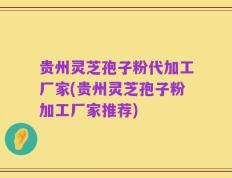 贵州灵芝孢子粉代加工厂家(贵州灵芝孢子粉加工厂家推荐)