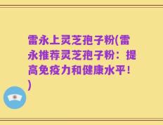 雷永上灵芝孢子粉(雷永推荐灵芝孢子粉：提高免疫力和健康水平！)