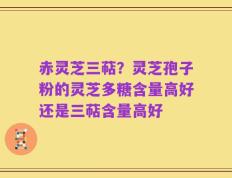 赤灵芝三萜？灵芝孢子粉的灵芝多糖含量高好还是三萜含量高好