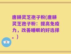 唐耕灵芝孢子粉(唐耕灵芝孢子粉：提高免疫力，改善睡眠的好选择。)