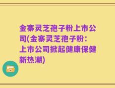 金寨灵芝孢子粉上市公司(金寨灵芝孢子粉：上市公司掀起健康保健新热潮)