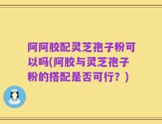 阿阿胶配灵芝孢子粉可以吗(阿胶与灵芝孢子粉的搭配是否可行？)