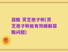 尿酸 灵芝孢子粉(灵芝孢子粉能有效缓解尿酸问题)