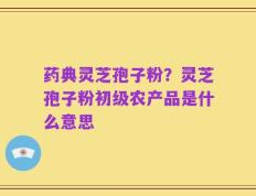 药典灵芝孢子粉？灵芝孢子粉初级农产品是什么意思