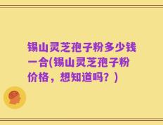 锡山灵芝孢子粉多少钱一合(锡山灵芝孢子粉价格，想知道吗？)