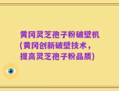 黄冈灵芝孢子粉破壁机(黄冈创新破壁技术，提高灵芝孢子粉品质)