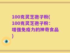 100克灵芝孢子粉(100克灵芝孢子粉：增强免疫力的神奇食品)