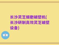 长沙灵芝细胞破壁机(长沙研制高效灵芝破壁设备)