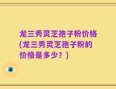 龙三秀灵芝孢子粉价格(龙三秀灵芝孢子粉的价格是多少？)