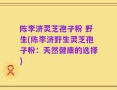陈李济灵芝孢子粉 野生(陈李济野生灵芝孢子粉：天然健康的选择)