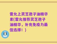 雷允上灵芝孢子油精华素(雷允推荐灵芝孢子油精华，补充免疫力最佳选择！)