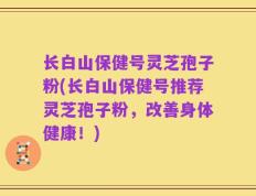 长白山保健号灵芝孢子粉(长白山保健号推荐灵芝孢子粉，改善身体健康！)