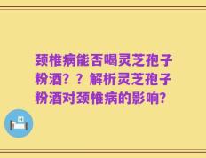 颈椎病能否喝灵芝孢子粉酒？？解析灵芝孢子粉酒对颈椎病的影响？