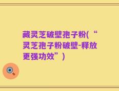 藏灵芝破壁孢子粉(“灵芝孢子粉破壁-释放更强功效”)