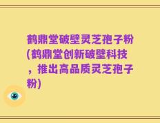 鹤鼎堂破壁灵芝孢子粉(鹤鼎堂创新破壁科技，推出高品质灵芝孢子粉)