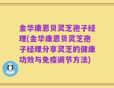 金华康恩贝灵芝孢子经理(金华康恩贝灵芝孢子经理分享灵芝的健康功效与免疫调节方法)