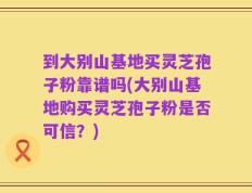 到大别山基地买灵芝孢子粉靠谱吗(大别山基地购买灵芝孢子粉是否可信？)