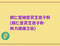 麟仁堂破壁灵芝孢子粉(麟仁堂灵芝孢子粉-助力健康之旅)