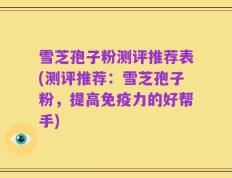 雪芝孢子粉测评推荐表(测评推荐：雪芝孢子粉，提高免疫力的好帮手)