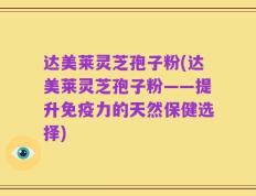 达美莱灵芝孢子粉(达美莱灵芝孢子粉——提升免疫力的天然保健选择)