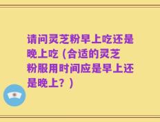 请问灵芝粉早上吃还是晚上吃 (合适的灵芝粉服用时间应是早上还是晚上？)