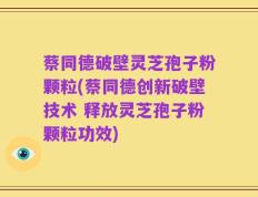 蔡同德破壁灵芝孢子粉颗粒(蔡同德创新破壁技术 释放灵芝孢子粉颗粒功效)