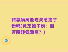 转氨酶高能吃灵芝孢子粉吗(灵芝孢子粉：能否降转氨酶高？)