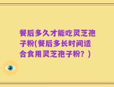 餐后多久才能吃灵芝孢子粉(餐后多长时间适合食用灵芝孢子粉？)