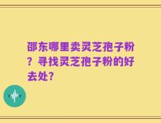 邵东哪里卖灵芝孢子粉？寻找灵芝孢子粉的好去处？
