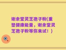 谢余堂灵芝孢子粉(重塑健康能量，谢余堂灵芝孢子粉等你来试！)