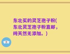 东北买的灵芝孢子粉(东北灵芝孢子粉直邮，纯天然无添加。)