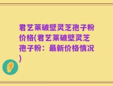 君艺莱破壁灵芝孢子粉价格(君艺莱破壁灵芝孢子粉：最新价格情况)