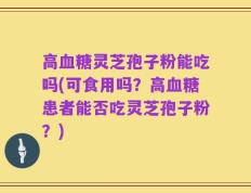 高血糖灵芝孢子粉能吃吗(可食用吗？高血糖患者能否吃灵芝孢子粉？)