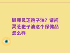 邯郸灵芝孢子油？请问灵芝孢子油这个保健品怎么样
