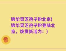 锦华灵芝孢子粉北京(锦华灵芝孢子粉登陆北京，焕发新活力！)