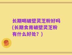长期喝破壁灵芝粉好吗(长期食用破壁灵芝粉有什么好处？)