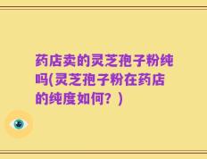 药店卖的灵芝孢子粉纯吗(灵芝孢子粉在药店的纯度如何？)