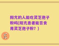 阳亢的人能吃灵芝孢子粉吗(阳亢患者能否食用灵芝孢子粉？)