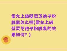 雷允上破壁灵芝孢子粉胶囊怎么样(雷允上破壁灵芝孢子粉胶囊的效果如何？)