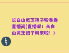 长白山灵芝孢子粉香香直播间(直播呢！长白山灵芝孢子粉来啦！)