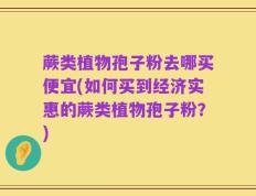 蕨类植物孢子粉去哪买便宜(如何买到经济实惠的蕨类植物孢子粉？)