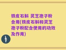铁皮石斛 灵芝孢子粉合用(铁皮石斛和灵芝孢子粉配合使用的功效及作用)