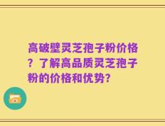 高破壁灵芝孢子粉价格？了解高品质灵芝孢子粉的价格和优势？