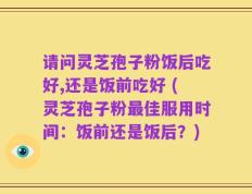 请问灵芝孢子粉饭后吃好,还是饭前吃好 (灵芝孢子粉最佳服用时间：饭前还是饭后？)