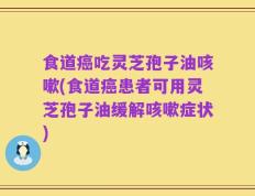 食道癌吃灵芝孢子油咳嗽(食道癌患者可用灵芝孢子油缓解咳嗽症状)