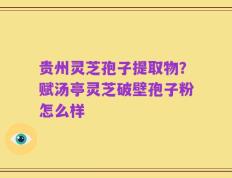 贵州灵芝孢子提取物？赋汤亭灵芝破壁孢子粉怎么样
