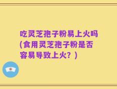 吃灵芝孢子粉易上火吗(食用灵芝孢子粉是否容易导致上火？)