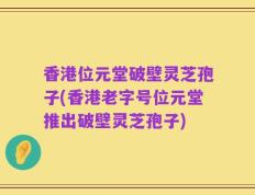 香港位元堂破壁灵芝孢子(香港老字号位元堂推出破壁灵芝孢子)