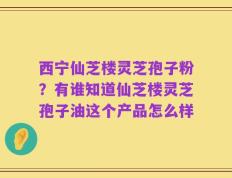 西宁仙芝楼灵芝孢子粉？有谁知道仙芝楼灵芝孢子油这个产品怎么样