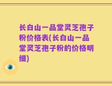 长白山一品堂灵芝孢子粉价格表(长白山一品堂灵芝孢子粉的价格明细)